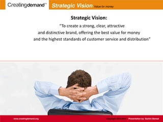 Strategic Vision:
To create a strong, clear, attractive
and distinctive brand, offering the best value for money
and the highest standards of customer service and distribution
www.creatingdemand.org Copyright 2013-2014 Presentation by: Sachin Bansal
Strategic Vision Value for money
 