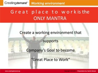 G r e a t p l a c e t o w o r k is the
ONLY MANTRA
Create a working environment that
supports
Company’s Goal to become
Great Place to Work
www.creatingdemand.org Copyright 2013-2014 Presentation by: Sachin Bansal
Working environment
 