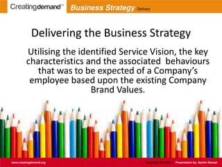 Delivering the Business Strategy
Utilising the identified Service Vision, the key
characteristics and the associated behaviours
that was to be expected of a Company’s
employee based upon the existing Company
Brand Values.
www.creatingdemand.org Copyright 2013-2014 Presentation by: Sachin Bansal
Business Strategy Delivery
 