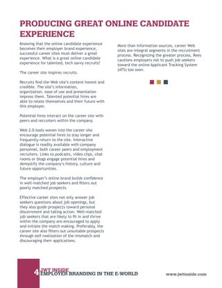 PRODUCING GREAT ONLINE CANDIDATE
EXPERIENCE
Knowing that the online candidate experience       More than information sources, career Web
becomes their employer brand experience,           sites are integral segments in the recruitment
successful career sites must deliver a great       process. Recognizing the greater process, Rees
experience. What is a great online candidate       cautions employers not to push job seekers
experience for talented, tech savvy recruits?      toward the online Applicant Tracking System
                                                   (ATS) too soon.
The career site inspires recruits.

Recruits ﬁnd the Web site’s content honest and
credible. The site’s information,
organization, ease of use and presentation
impress them. Talented potential hires are
able to relate themselves and their future with
this employer.

Potential hires interact on the career site with
peers and recruiters within the company.

Web 2.0 tools woven into the career site
encourage potential hires to stay longer and
frequently return to the site. Interactive
dialogue is readily available with company
personnel, both career peers and employment
recruiters. Links to podcasts, video clips, chat
rooms or blogs engage potential hires and
demystify the company’s history, culture and
future opportunities.

The employer’s online brand builds conﬁdence
in well-matched job seekers and ﬁlters out
poorly matched prospects.

Effective career sites not only answer job
seekers questions about job openings, but
they also guide prospects toward personal
discernment and taking action. Well-matched
job seekers that are likely to ﬁt in and thrive
within the company are encouraged to apply
and initiate the match making. Preferably, the
career site also ﬁlters out unsuitable prospects
through self-realization of the mismatch and
discouraging their applications.




        4 JWT INSIDEBRANDING IN THE E-WORLD
          EMPLOYER                                                           www.jwtinside.com
 