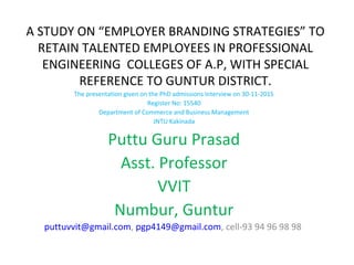 A STUDY ON “EMPLOYER BRANDING STRATEGIES” TO
RETAIN TALENTED EMPLOYEES IN PROFESSIONAL
ENGINEERING COLLEGES OF A.P, WITH SPECIAL
REFERENCE TO GUNTUR DISTRICT.
The presentation given on the PhD admissions Interview on 30-11-2015
Register No: 15540
Department of Commerce and Business Management
JNTU Kakinada
Puttu Guru Prasad
Asst. Professor
VVIT
Numbur, Guntur
puttuvvit@gmail.com, pgp4149@gmail.com, cell-93 94 96 98 98
 
