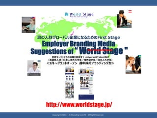 Employer Branding Media 
Suggestions of “ World Stage " 
真の人財グローバル企業になるためのFirst Stage 
世界マーケットでの活躍を目指す！Universal Talent向け （英語系人材－日本人海外大学生／海外留学生／日本人大学生） 
＜3月～グランドオープン通年採用ブランディング型＞ 
http://www.worldstage.jp/ 
Copyright ©2014 JK-Branding Co;LTD All Right Reserved. 
http://www.worldstage.jp/  