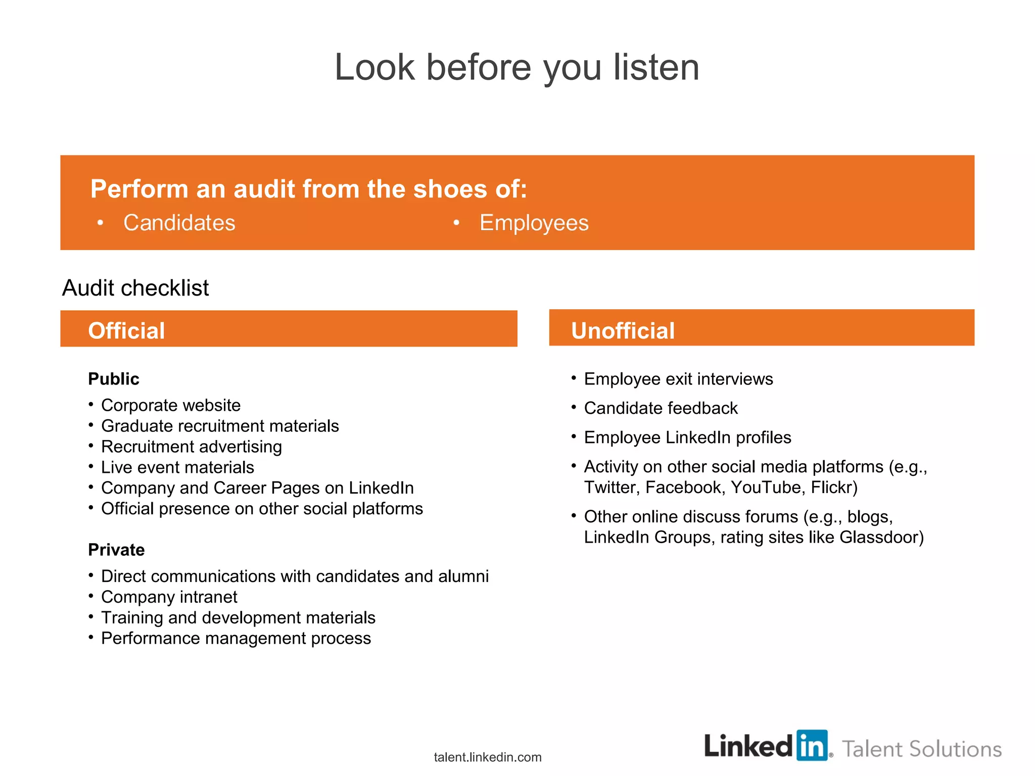 Look before you listen
Audit checklist
• Employee exit interviews
• Candidate feedback
• Employee LinkedIn profiles
• Activity on other social media platforms (e.g.,
Twitter, Facebook, YouTube, Flickr)
• Other online discuss forums (e.g., blogs,
LinkedIn Groups, rating sites like Glassdoor)
Public
• Corporate website
• Graduate recruitment materials
• Recruitment advertising
• Live event materials
• Company and Career Pages on LinkedIn
• Official presence on other social platforms
Private
• Direct communications with candidates and alumni
• Company intranet
• Training and development materials
• Performance management process
Official Unofficial
Perform an audit from the shoes of:
talent.linkedin.com
 