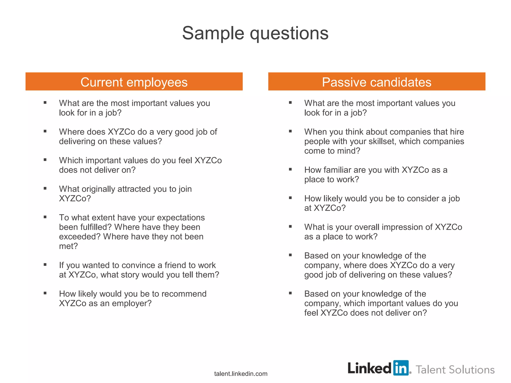 Sample questions
talent.linkedin.com
 What are the most important values you
look for in a job?
 Where does XYZCo do a very good job of
delivering on these values?
 Which important values do you feel XYZCo
does not deliver on?
 What originally attracted you to join
XYZCo?
 To what extent have your expectations
been fulfilled? Where have they been
exceeded? Where have they not been
met?
 If you wanted to convince a friend to work
at XYZCo, what story would you tell them?
 How likely would you be to recommend
XYZCo as an employer?
 What are the most important values you
look for in a job?
 When you think about companies that hire
people with your skillset, which companies
come to mind?
 How familiar are you with XYZCo as a
place to work?
 How likely would you be to consider a job
at XYZCo?
 What is your overall impression of XYZCo
as a place to work?
 Based on your knowledge of the
company, where does XYZCo do a very
good job of delivering on these values?
 Based on your knowledge of the
company, which important values do you
feel XYZCo does not deliver on?
Current employees Passive candidates
 