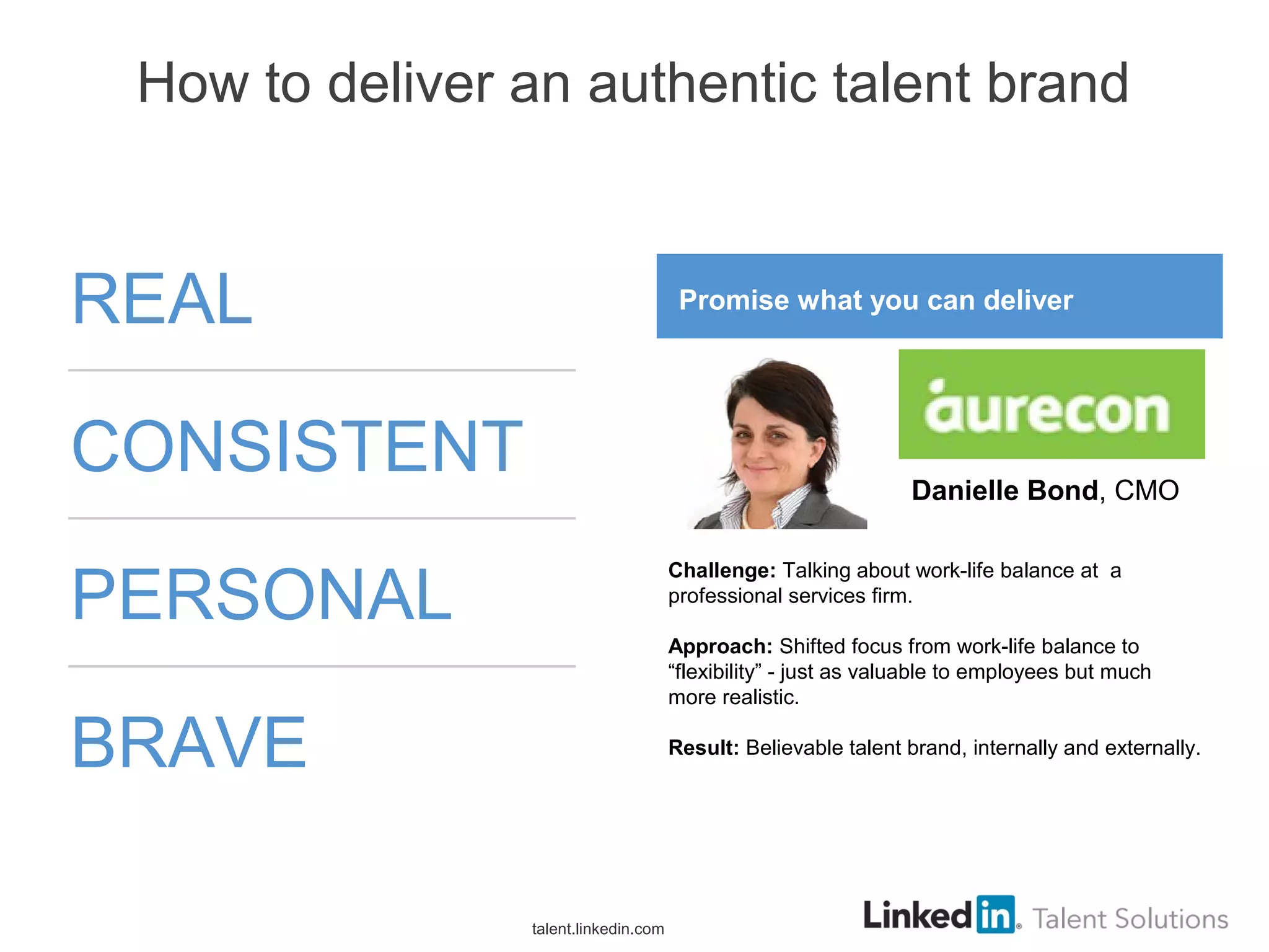 How to deliver an authentic talent brand
REAL
CONSISTENT
PERSONAL
BRAVE
talent.linkedin.com
Promise what you can deliver
Challenge: Talking about work-life balance at a
professional services firm.
Approach: Shifted focus from work-life balance to
“flexibility” - just as valuable to employees but much
more realistic.
Result: Believable talent brand, internally and externally.
Danielle Bond, CMO
 