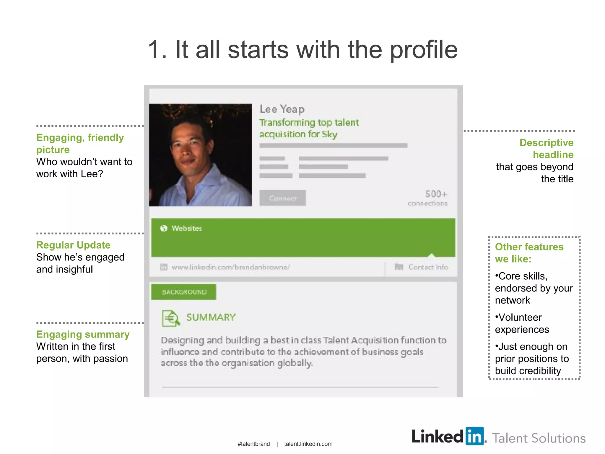 1. It all starts with the profile
Engaging, friendly
picture
Who wouldn’t want to
work with Lee?
Regular Update
Show he’s engaged
and insighful
Engaging summary
Written in the first
person, with passion
Descriptive
headline
that goes beyond
the title
Other features
we like:
•Core skills,
endorsed by your
network
•Volunteer
experiences
•Just enough on
prior positions to
build credibility
#talentbrand | talent.linkedin.com
 