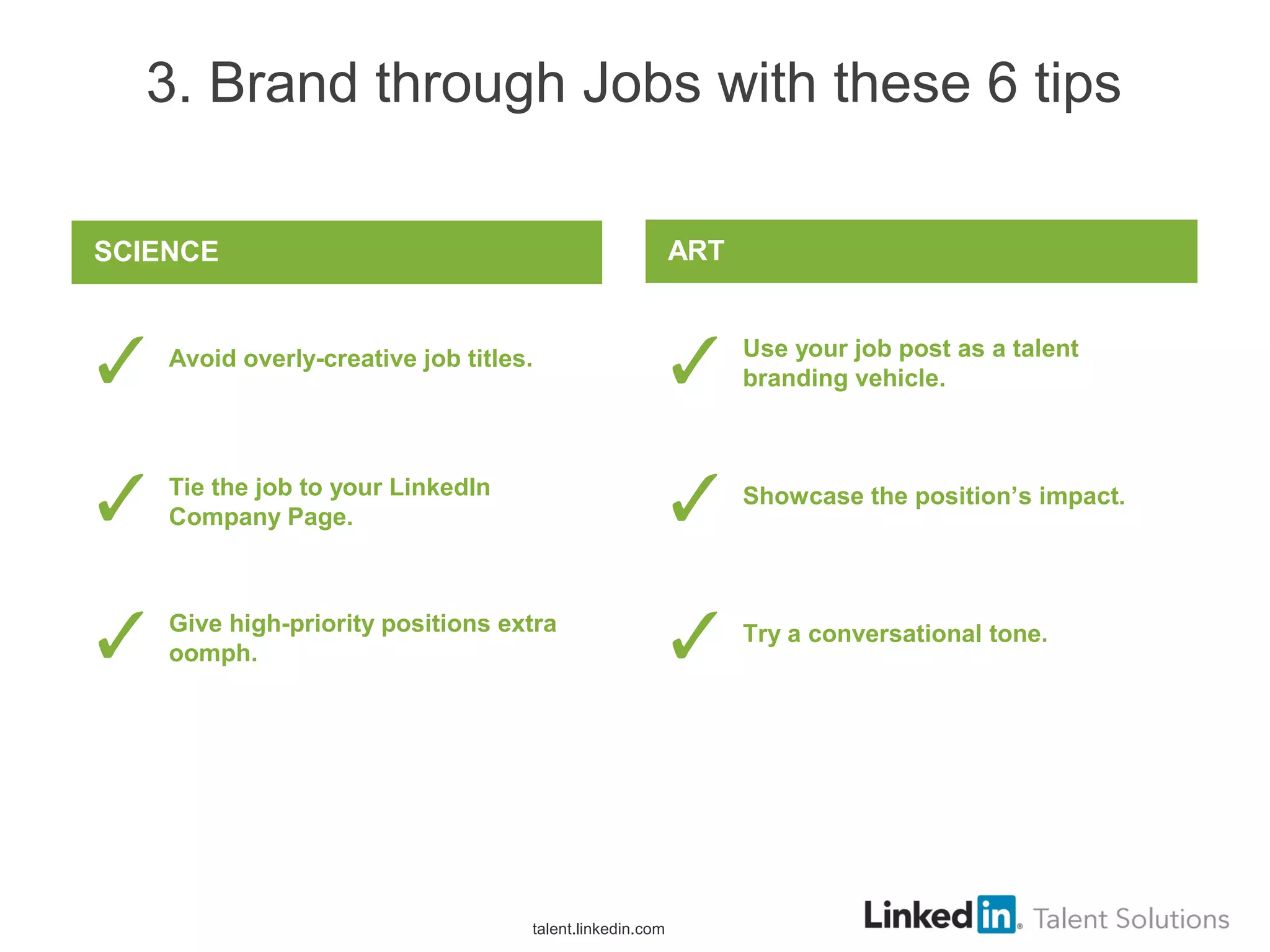 3. Brand through Jobs with these 6 tips
Use your job post as a talent
branding vehicle.
Showcase the position’s impact.
Try a conversational tone.
ART
Avoid overly-creative job titles.
Tie the job to your LinkedIn
Company Page.
Give high-priority positions extra
oomph.
SCIENCE
talent.linkedin.com
 