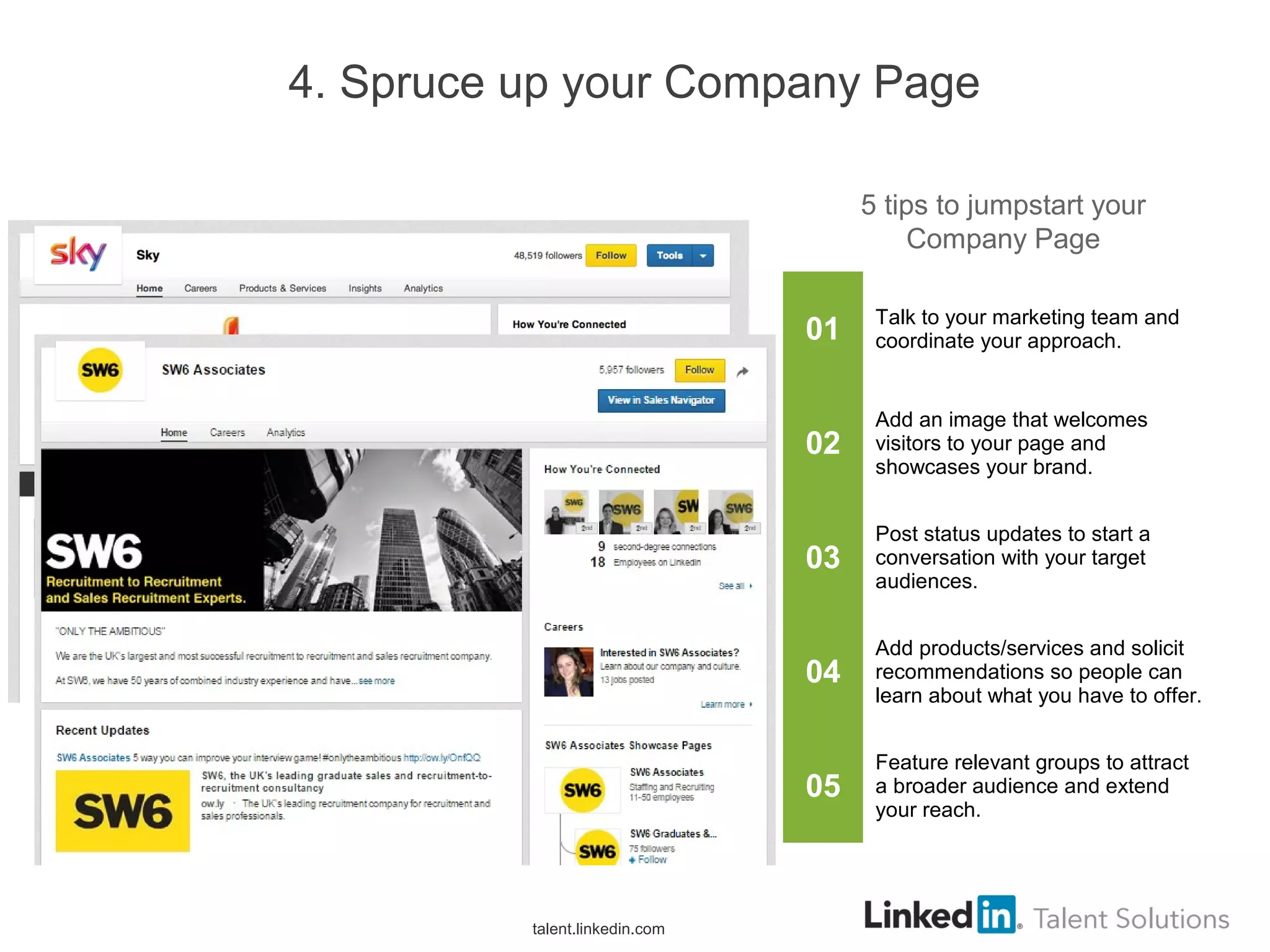 4. Spruce up your Company Page
01 Talk to your marketing team and
coordinate your approach.
02
Add an image that welcomes
visitors to your page and
showcases your brand.
03
Post status updates to start a
conversation with your target
audiences.
04
Add products/services and solicit
recommendations so people can
learn about what you have to offer.
05
Feature relevant groups to attract
a broader audience and extend
your reach.
5 tips to jumpstart your
Company Page
talent.linkedin.com
 