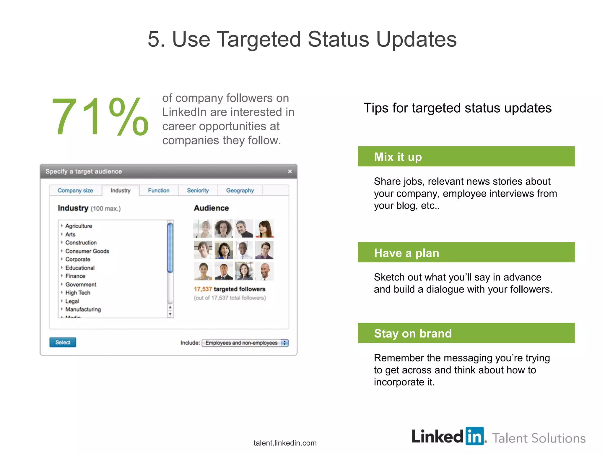 5. Use Targeted Status Updates
Tips for targeted status updates
Share jobs, relevant news stories about
your company, employee interviews from
your blog, etc..
Mix it up
Sketch out what you’ll say in advance
and build a dialogue with your followers.
Have a plan
Remember the messaging you’re trying
to get across and think about how to
incorporate it.
Stay on brand
talent.linkedin.com
71%
of company followers on
LinkedIn are interested in
career opportunities at
companies they follow.
 