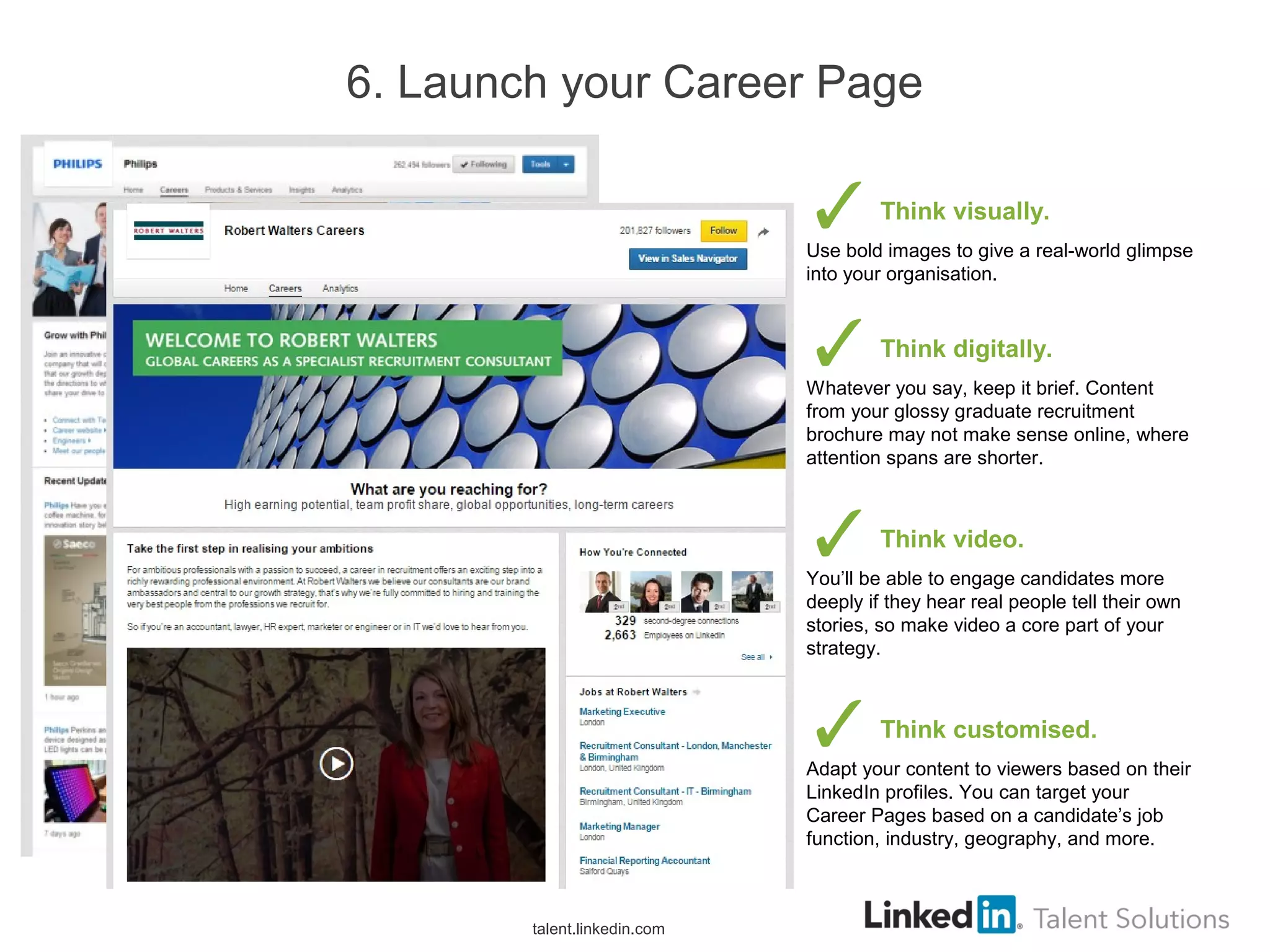 6. Launch your Career Page
Think visually.
Use bold images to give a real-world glimpse
into your organisation.
Think digitally.
Whatever you say, keep it brief. Content
from your glossy graduate recruitment
brochure may not make sense online, where
attention spans are shorter.
Think video.
You’ll be able to engage candidates more
deeply if they hear real people tell their own
stories, so make video a core part of your
strategy.
Think customised.
Adapt your content to viewers based on their
LinkedIn profiles. You can target your
Career Pages based on a candidate’s job
function, industry, geography, and more.
talent.linkedin.com
 