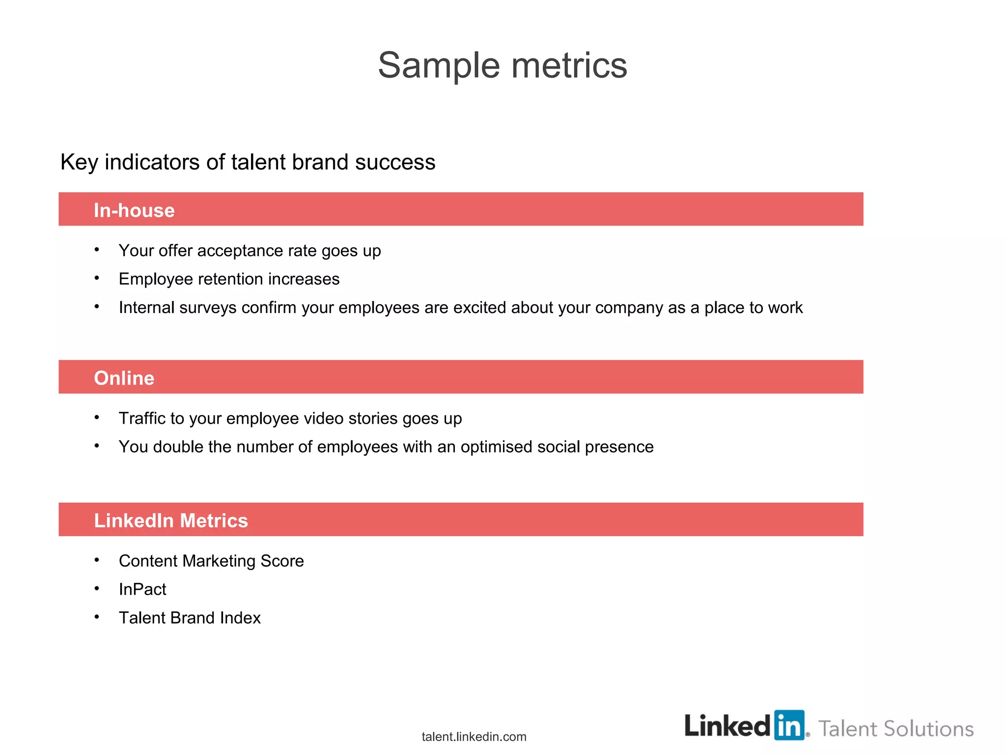 Sample metrics
Key indicators of talent brand success
• Your offer acceptance rate goes up
• Employee retention increases
• Internal surveys confirm your employees are excited about your company as a place to work
In-house
• Traffic to your employee video stories goes up
• You double the number of employees with an optimised social presence
Online
• Content Marketing Score
• InPact
• Talent Brand Index
LinkedIn Metrics
talent.linkedin.com
 