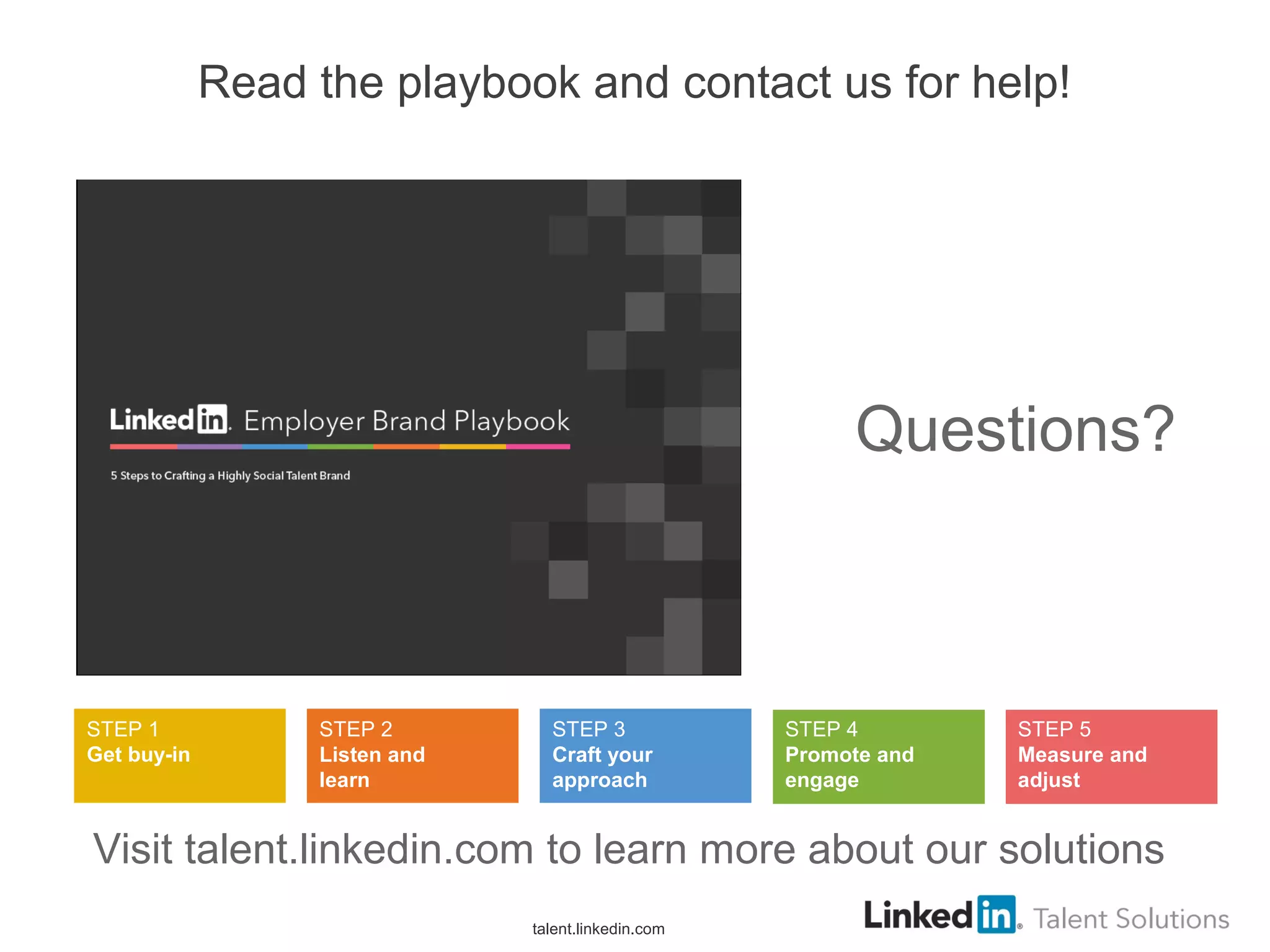 Read the playbook and contact us for help!
talent.linkedin.com
Questions?
STEP 1
Get buy-in
STEP 2
Listen and
learn
STEP 3
Craft your
approach
STEP 4
Promote and
engage
STEP 5
Measure and
adjust
Visit talent.linkedin.com to learn more about our solutions
 