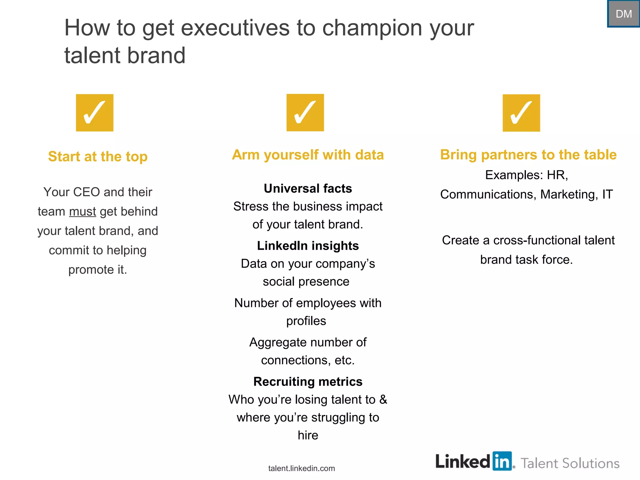 How to get executives to champion your
talent brand
Start at the top
Your CEO and their
team must get behind
your talent brand, and
commit to helping
promote it.
Arm yourself with data
Universal facts
Stress the business impact
of your talent brand.
LinkedIn insights
Data on your company’s
social presence
Number of employees with
profiles
Aggregate number of
connections, etc.
Recruiting metrics
Who you’re losing talent to &
where you’re struggling to
hire
Bring partners to the table
Examples: HR,
Communications, Marketing, IT
Create a cross-functional talent
brand task force.
talent.linkedin.com
DM
 