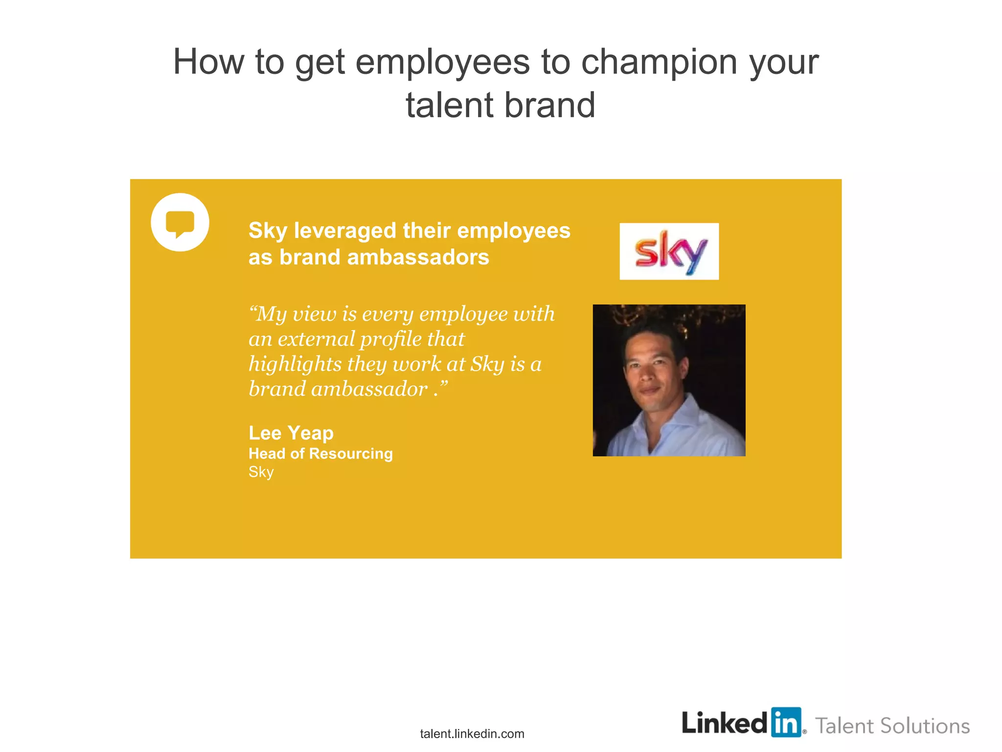 How to get employees to champion your
talent brand
“My view is every employee with
an external profile that
highlights they work at Sky is a
brand ambassador .”
Lee Yeap
Head of Resourcing
Sky
Sky leveraged their employees
as brand ambassadors
talent.linkedin.com
 