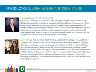 JOHN WILSON, CEO AT WILSONHCG
John Wilson is the founder and CEO of WilsonHCG, a top global recruitment process outsourcing
(RPO) and human capital consulting firm headquartered in Tampa, Florida. He has spent more than a
decade building WilsonHCG into a premier global RPO provider that’s bringing innovation to the
industry. John has pioneered redefining the RPO model, which is focused on building better companies
and directly impacting its clients’ bottom lines through a customizable recruitment solution with
value-added services. John is an expert on hiring, motivating and retaining gen Y employees, and has
advised Fortune 500 companies on their emergence in the workforce.
KELLY PAYNE, DIR. OF CLIENT SERVICES & IMPLEMENTATION AT GLASSDOOR
Kelly Payne is the Director of Client Services & Implementation at Glassdoor. In this role, Kelly helps
shape Glassdoor’s employer products and strategies to best deliver results for our clients. The Client
Services department works closely with our Sales and Account Management divisions to provide
clients with all levels of service and support – from implementation and set up to evaluating successes
and ROI. Kelly frequently speaks as an industry expert on recruitment advertising, employer branding,
job seeker behaviors and customer relationship management. Kelly brings over 10 years of B2B
experience, with specific focus on employer branding, pay-per-click advertising, recruiting, SEO & SEM
and campaign management.
INTRODUCTIONS: JOHN WILSON AND KELLY PAYNE
#EBreport15
 
