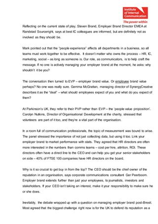 Reflecting on the current state of play, Steven Brand, Employer Brand Director EMEA at
Randstad Sourceright, says at best IC colleagues are informed, but are definitely not as
involved as they should be.
Mark pointed out that the “people experience” affects all departments in a business, so all
teams must work together to be effective. It doesn’t matter who owns the process – HR, IC,
marketing, social – as long as someone is. Our role, as communicators, is to help craft the
message. If no one is actively managing your employer brand at the moment, he asks: why
shouldn’t it be you?
The conversation then turned to EVP – employer brand value. Or employee brand value
perhaps? No one was really sure. Gemma McGrattan, managing director of SynergyCreative
describes it as the “deal” – what should employees expect of you and what do you expect of
them?
At Parkinson’s UK, they refer to their PVP rather than EVP – the ‘people value proposition’.
Carolyn Nutkins, Director of Organisational Development at the charity, stressed that
volunteers are part of it too, and they’re a vital part of the organisation.
In a room full of communication professionals, the topic of measurement was bound to arise.
The panel stressed the importance of not just collecting data, but using it too. Link your
employer brand to market performance with stats. They agreed that HR directors are often
more interested in the numbers than comms teams – cost per hire, attrition, ROI. These
directors often have a direct line to the CEO and can help you get your senior stakeholders
on side – 40% of FTSE 100 companies have HR directors on the board.
Why is it so crucial to get buy in from the top? The CEO should be the chief owner of the
reputation in an organisation, says corporate communications consultant Ger Peerboom.
Employer brand extends further than just your employees, to journalists, investors and
stakeholders. If your CEO isn’t taking an interest, make it your responsibility to make sure he
or she does.
Inevitably, the debate wrapped up with a question on managing employer brand post-Brexit.
Most agreed that the biggest challenge right now is for the UK to defend its reputation as a
 