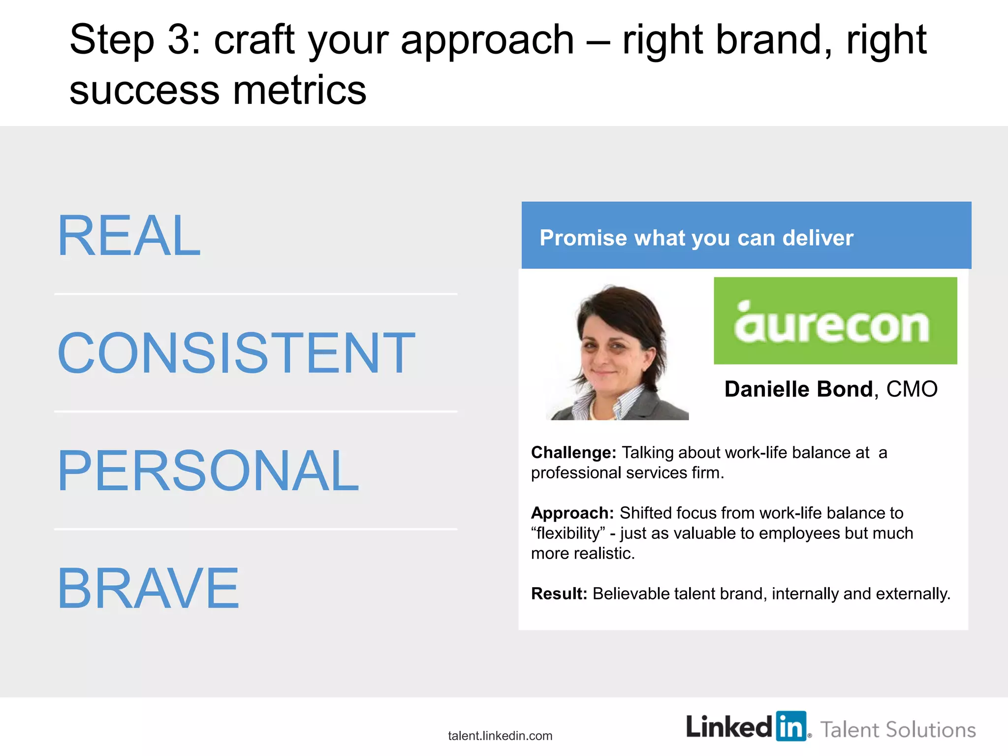 Step 3: craft your approach – right brand, right
success metrics
REAL
CONSISTENT
PERSONAL
BRAVE
Promise what you can deliver
Challenge: Talking about work-life balance at a
professional services firm.
Approach: Shifted focus from work-life balance to
“flexibility” - just as valuable to employees but much
more realistic.
Result: Believable talent brand, internally and externally.
Danielle Bond, CMO
talent.linkedin.com
 