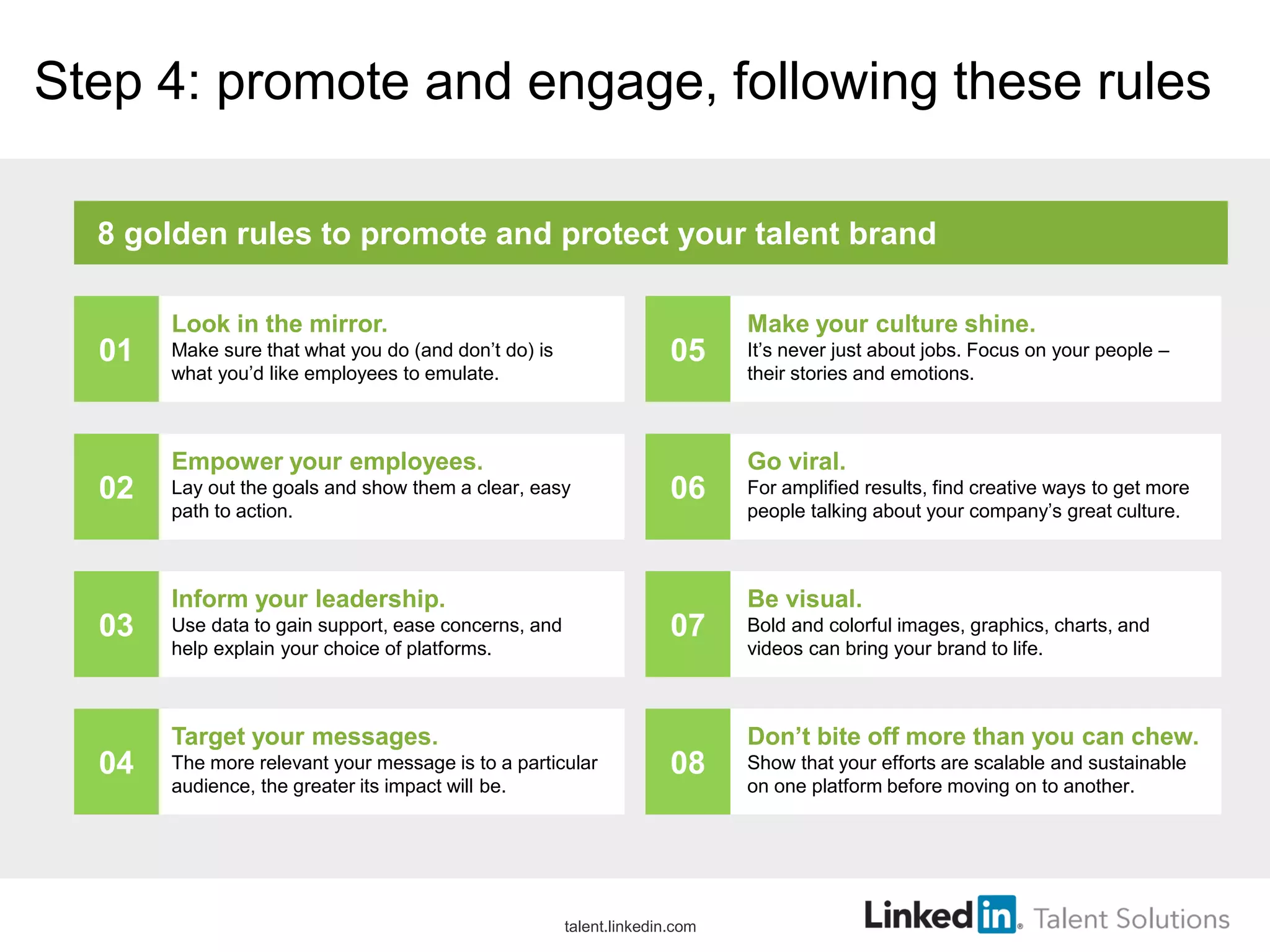 Step 4: promote and engage, following these rules
Look in the mirror.
Make sure that what you do (and don’t do) is
what you’d like employees to emulate.
Empower your employees.
Lay out the goals and show them a clear, easy
path to action.
Inform your leadership.
Use data to gain support, ease concerns, and
help explain your choice of platforms.
Target your messages.
The more relevant your message is to a particular
audience, the greater its impact will be.
Make your culture shine.
It’s never just about jobs. Focus on your people –
their stories and emotions.
Go viral.
For amplified results, find creative ways to get more
people talking about your company’s great culture.
Be visual.
Bold and colorful images, graphics, charts, and
videos can bring your brand to life.
Don’t bite off more than you can chew.
Show that your efforts are scalable and sustainable
on one platform before moving on to another.
8 golden rules to promote and protect your talent brand
01
02
03
04
05
06
07
08
talent.linkedin.com
 
