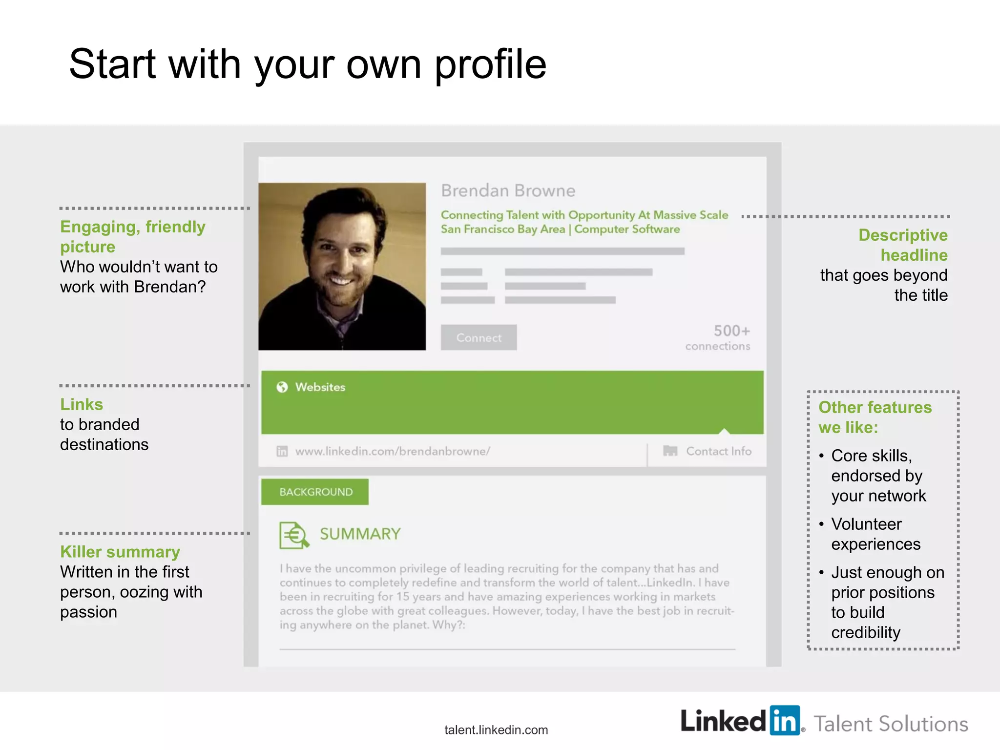 Start with your own profile
Engaging, friendly
picture
Who wouldn’t want to
work with Brendan?
Links
to branded
destinations
Killer summary
Written in the first
person, oozing with
passion
Descriptive
headline
that goes beyond
the title
Other features
we like:
• Core skills,
endorsed by
your network
• Volunteer
experiences
• Just enough on
prior positions
to build
credibility
talent.linkedin.com
 