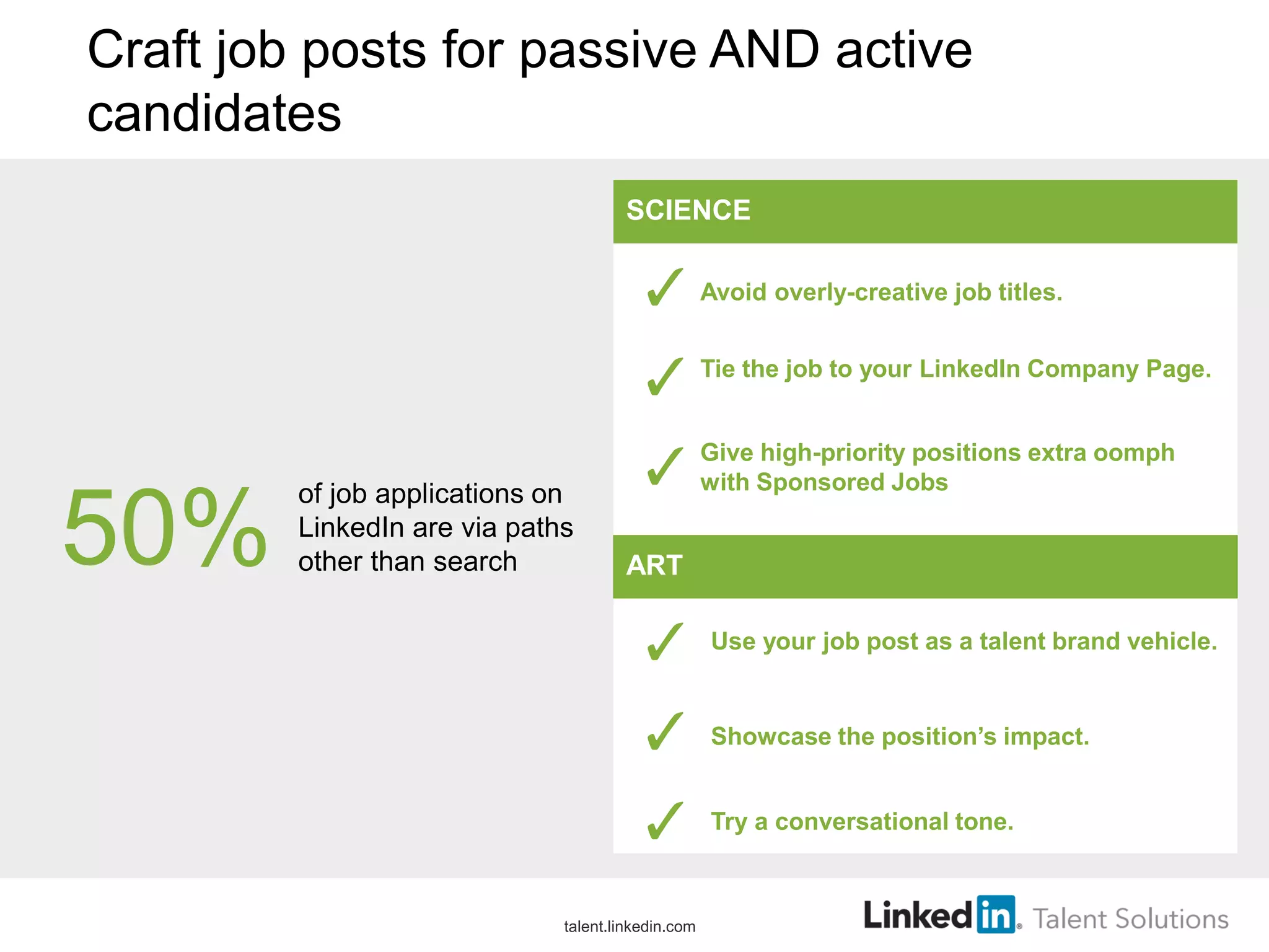 Craft job posts for passive AND active
candidates
Avoid overly-creative job titles.
Tie the job to your LinkedIn Company Page.
Give high-priority positions extra oomph
with Sponsored Jobs
SCIENCE
50%
of job applications on
LinkedIn are via paths
other than search ART
Use your job post as a talent brand vehicle.
Showcase the position’s impact.
Try a conversational tone.
talent.linkedin.com
 