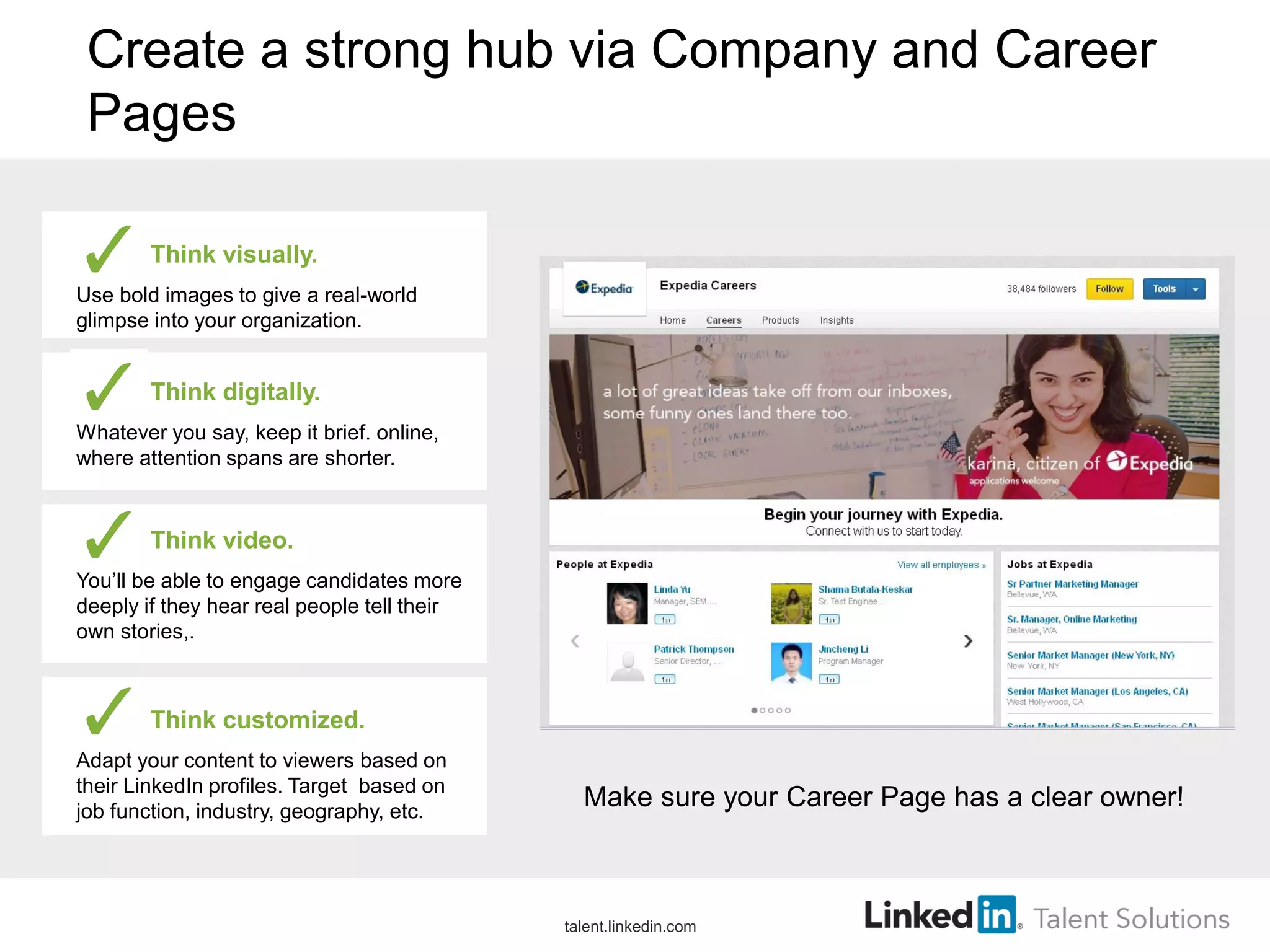 Create a strong hub via Company and Career
Pages
Think visually.
Use bold images to give a real-world
glimpse into your organization.
Think digitally.
Whatever you say, keep it brief. online,
where attention spans are shorter.
Think video.
You’ll be able to engage candidates more
deeply if they hear real people tell their
own stories,.
Think customized.
Adapt your content to viewers based on
their LinkedIn profiles. Target based on
job function, industry, geography, etc.
Make sure your Career Page has a clear owner!
talent.linkedin.com
 
