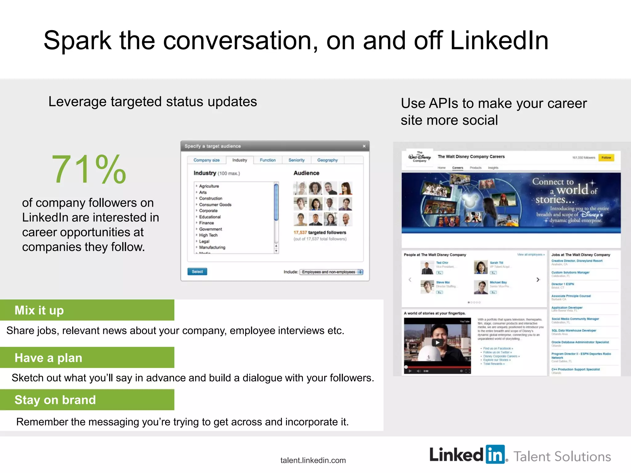 Spark the conversation, on and off LinkedIn
Use APIs to make your career
site more social
Leverage targeted status updates
Sketch out what you’ll say in advance and build a dialogue with your followers.
Remember the messaging you’re trying to get across and incorporate it.
Stay on brand
71%
of company followers on
LinkedIn are interested in
career opportunities at
companies they follow.
Have a plan
Mix it up
Share jobs, relevant news about your company, employee interviews etc.
talent.linkedin.com
 