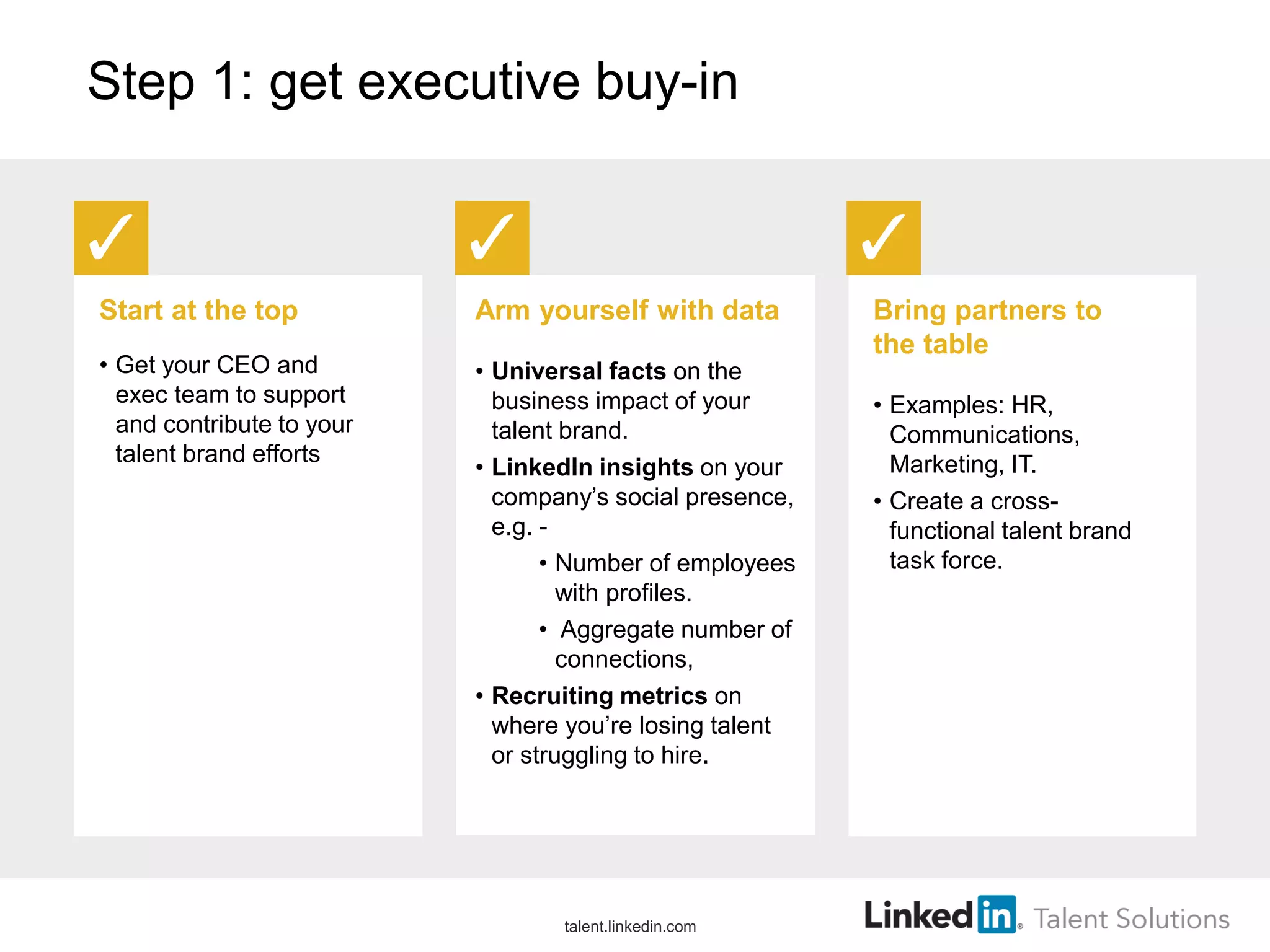 Step 1: get executive buy-in
Start at the top
• Get your CEO and
exec team to support
and contribute to your
talent brand efforts
Arm yourself with data
• Universal facts on the
business impact of your
talent brand.
• LinkedIn insights on your
company’s social presence,
e.g. -
• Number of employees
with profiles.
• Aggregate number of
connections,
• Recruiting metrics on
where you’re losing talent
or struggling to hire.
Bring partners to
the table
• Examples: HR,
Communications,
Marketing, IT.
• Create a cross-
functional talent brand
task force.
talent.linkedin.com
 