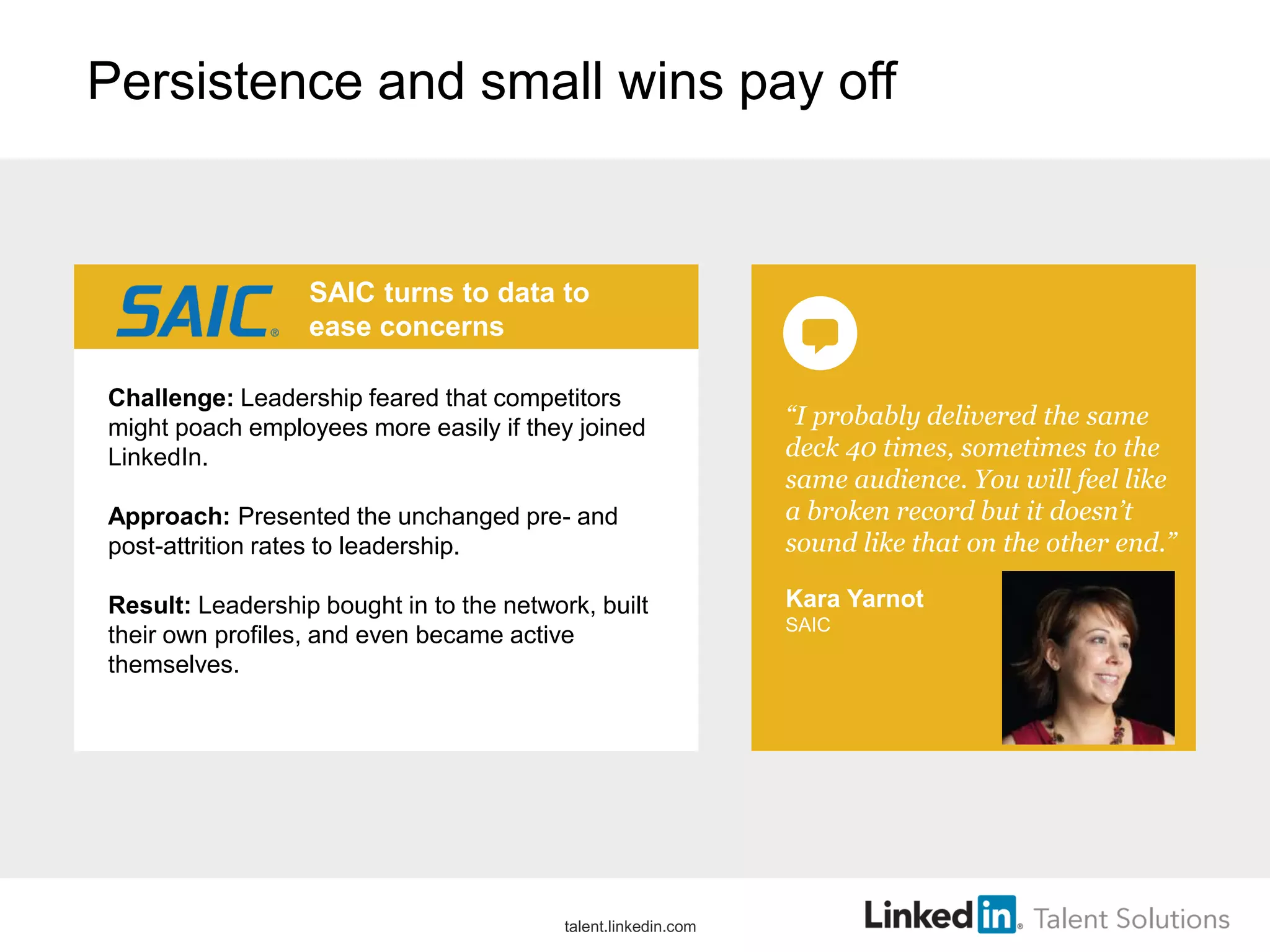 Persistence and small wins pay off
“I probably delivered the same
deck 40 times, sometimes to the
same audience. You will feel like
a broken record but it doesn’t
sound like that on the other end.”
Kara Yarnot
SAIC
SAIC turns to data to
ease concerns
Challenge: Leadership feared that competitors
might poach employees more easily if they joined
LinkedIn.
Approach: Presented the unchanged pre- and
post-attrition rates to leadership.
Result: Leadership bought in to the network, built
their own profiles, and even became active
themselves.
talent.linkedin.com
 