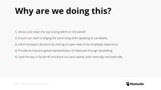 Why • Why are we doing this?
Why are we doing this?
1. Attract and retain the top fucking talent on the planet!
2. Ensure our team is singing the same song when speaking to candidates.
3. Inform prospect decisions by sharing an open view of our employee experience.
4. Provide an inclusive global representation of Hootsuite through storytelling.
5. Lead the way in Social HR and share our work openly, both internally and externally.
 
