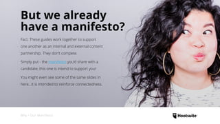Why • Our Manifesto
But we already
have a manifesto?
Fact. These guides work together to support
one another as an internal and external content
partnership. They don’t compete.
Simply put - the manifesto you’d share with a
candidate, this one is intend to support you!
You might even see some of the same slides in
here...it is intended to reinforce connectedness.
 