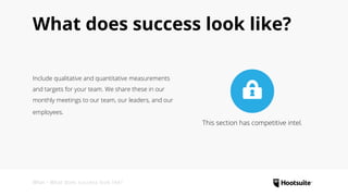 What • What does success look like?
What does success look like?
Include qualitative and quantitative measurements
and targets for your team. We share these in our
monthly meetings to our team, our leaders, and our
employees.
This section has competitive intel.
 