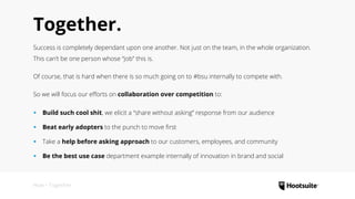 Together.
Success is completely dependant upon one another. Not just on the team, in the whole organization.
This can’t be one person whose “job” this is.
Of course, that is hard when there is so much going on to #bsu internally to compete with.
So we will focus our efforts on collaboration over competition to:
‹‹ Build such cool shit, we elicit a “share without asking” response from our audience
‹‹ Beat early adopters to the punch to move first
‹‹ Take a help before asking approach to our customers, employees, and community
‹‹ Be the best use case department example internally of innovation in brand and social
How • Together.
 