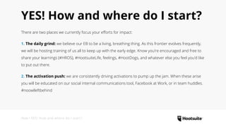 YES! How and where do I start?
There are two places we currently focus your efforts for impact:
1. The daily grind: we believe our EB to be a living, breathing thing. As this frontier evolves frequently,
we will be hosting training of us all to keep up with the early edge. Know you’re encouraged and free to
share your learnings (#HROS), #HootsuiteLife, feelings, #HootDogs, and whatever else you feel you’d like
to put out there.
2. The activation push: we are consistently driving activations to pump up the jam. When these arise
you will be educated on our social internal communications tool, Facebook at Work, or in team huddles.
#noowlleftbehind
How • YES! How and where do I start?
 