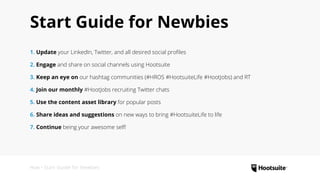 How • Start Guide for Newbies
Start Guide for Newbies
1. Update your LinkedIn, Twitter, and all desired social profiles
2. Engage and share on social channels using Hootsuite
3. Keep an eye on our hashtag communities (#HROS #HootsuiteLife #HootJobs) and RT
4. Join our monthly #HootJobs recruiting Twitter chats
5. Use the content asset library for popular posts
6. Share ideas and suggestions on new ways to bring #HootsuiteLife to life
7. Continue being your awesome self!
 