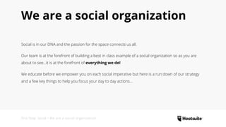 We are a social organization
Social is in our DNA and the passion for the space connects us all.
Our team is at the forefront of building a best in class example of a social organization so as you are
about to see...it is at the forefront of everything we do!
We educate before we empower you on each social imperative but here is a run down of our strategy
and a few key things to help you focus your day to day actions...
First Stop: Social • We are a social organization
 
