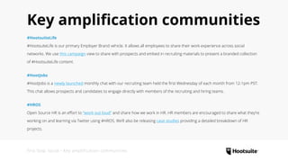 Key amplification communities
#HootsuiteLife
#HootsuiteLife is our primary Employer Brand vehicle. It allows all employees to share their work experience across social
networks. We use this campaign view to share with prospects and embed in recruiting materials to present a branded collection
of #HootsuiteLife content.
#HootJobs
#HootJobs is a newly launched monthly chat with our recruiting team held the first Wednesday of each month from 12-1pm PST.
This chat allows prospects and candidates to engage directly with members of the recruiting and hiring teams.
#HROS
Open Source HR is an effort to “work out loud” and share how we work in HR. HR members are encouraged to share what they’re
working on and learning via Twitter using #HROS. We’ll also be releasing case studies providing a detailed breakdown of HR
projects.
First Stop: Social • Key amplification communities
 