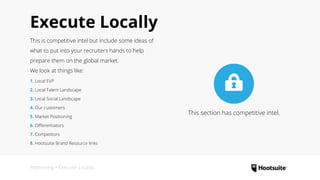 Execute Locally
This is competitive intel but include some ideas of
what to put into your recruiters hands to help
prepare them on the global market.
We look at things like:
1. Local EVP
2. Local Talent Landscape
3. Local Social Landscape
4. Our customers
5. Market Positioning
6. Differentiators
7. Competitors
8. Hootsuite Brand Resource links
Positioning • Execute Locally
This section has competitive intel.
 