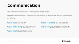 Communication
All of our communication should sound like people talking to people.
Regardless of the scenario, our communication should always be reflective of at least one, if not more, of
the following:
Positioning • Communication
We’re clear; but not dry
We’re welcoming; but not intrusive
We’re fresh; but still accessible
We’re confident; but not boastful
We’re witty; but not silly or sarcastic
 