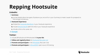 Our Tools : Repping Hootsuite
Repping Hootsuite
LinkedIn:
 1. Summary
   a. Include details about the types of positions you recruit for in your Summary to make it easier for prospects to
     find and get to know you.
 2. Hootsuite Experience
   a. Embed the Hootsuite Manifesto in your Hootsuite experience
   b. Include #HootsuiteLife (with this link) in your Hootsuite experience
   c. Include a link to the career site
 3. Example
Twitter:
 1. Include @Hootsuite and #HootsuiteLife in your bio
 2. Follow and regularly share the Hootsuite Recruiter List
 3. Promote and participate in the #HootJobs Recruiter chat
 4. Promote and participate in #HootHROS open source HR sharing
 