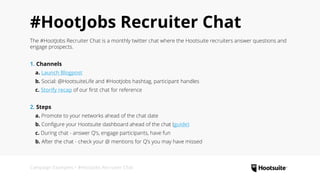 Campaign Examples • #HootJobs Recruiter Chat
#HootJobs Recruiter Chat
The #HootJobs Recruiter Chat is a monthly twitter chat where the Hootsuite recruiters answer questions and
engage prospects.
1. Channels
  a. Launch Blogpost
  b. Social: @HootsuiteLife and #HootJobs hashtag, participant handles
  c. Storify recap of our first chat for reference
2. Steps
  a. Promote to your networks ahead of the chat date
  b. Configure your Hootsuite dashboard ahead of the chat (guide)
  c. During chat - answer Q’s, engage participants, have fun
  b. After the chat - check your @ mentions for Q’s you may have missed
 