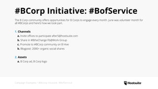 Campaign Examples • #BCorp Initaitve: #BofService
#BCorp Initiative: #BofService
The B Corp community offers opportunities for B Corps to engage every month. June was volunteer month for
all #BCorps and here’s how we took part.
1. Channels
  a. Invite offices to participate after5@hootsuite.com
  b. Share in #BtheChange Fb@Work Group
  c. Promote to #BCorp community on B Hive
  b. Blogpost: 2000+ organic social shares
2. Assets
  a. B Corp ad, B Corp logo
 
