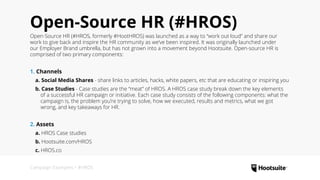 Campaign Examples • #HROS
Open-Source HR (#HROS)
Open-Source HR (#HROS, formerly #HootHROS) was launched as a way to “work out loud” and share our
work to give back and inspire the HR community as we’ve been inspired. It was originally launched under
our Employer Brand umbrella, but has not grown into a movement beyond Hootsuite. Open-source HR is
comprised of two primary components:
1. Channels
  a. Social Media Shares - share links to articles, hacks, white papers, etc that are educating or inspiring you
  b. Case Studies - Case studies are the “meat” of HROS. A HROS case study break down the key elements
    of a successful HR campaign or initiative. Each case study consists of the following components: what the  
    campaign is, the problem you’re trying to solve, how we executed, results and metrics, what we got  
    wrong, and key takeaways for HR.
2. Assets
  a. HROS Case studies
  b. Hootsuite.com/HROS
  c. HROS.co
 