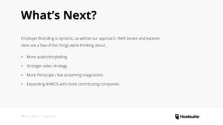 What’s Next?
Employer Branding is dynamic, as will be our approach. We’ll iterate and explore.
Here are a few of the things we’re thinking about...
‹‹ More audio/storytelling
‹‹ Stronger video strategy
‹‹ More Periscope / live streaming integrations
‹‹ Expanding #HROS with more contributing companies
What’s Next • Together
 