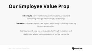 Our Employee Value Prop
At Hootsuite, we’re revolutionizing communications via social and
transforming messages into meaningful relationships.
Our team is comprised of passionate, egoless peeps having fun building something
bigger than themselves.
Each day, you will bring our core values to life through your actions and
collaboration with our team, our customers, and our community.
Why • Our Employer Value Prop
 