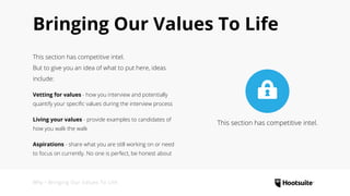Why • Bringing Our Values To Life
Bringing Our Values To Life
This section has competitive intel.
But to give you an idea of what to put here, ideas
include:
Vetting for values - how you interview and potentially
quantify your specific values during the interview process
Living your values - provide examples to candidates of
how you walk the walk
Aspirations - share what you are still working on or need
to focus on currently. No one is perfect, be honest about
This section has competitive intel.
 