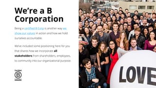 We’re a B
Corporation
Being a certified B Corp is another way we
show our values in action and how we hold
ourselves accountable.
We’ve included some positioning here for you
that shares how we incorporate all
stakeholders from shareholders, employees,
to community into our organizational purpose.
 