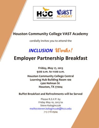 Houston Community College VAST Academy
cordially invites you to attend the
INCLUSION Works!
Employer Partnership Breakfast
Friday, May 17, 2013
9:00 a.m. to 11:00 a.m.
Houston Community College Central
Learning Hub Building Room 100
1300 Holman St
Houston, TX 77004
Buffet Breakfast and Refreshments will be Served
Please R.S.V.P. by
Friday May 10, 2013 to
Steve Kologinczak
mailto:steven.kologinczak@hccs.edu
713-718-2524
 