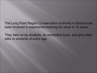 The Long Point Region Conservation Authority in Simcoe has been involved in experiential learning for close to 10 years.  They take co-op students, do workplace tours, and give class talks to students of every age.  