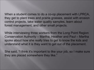 When a student comes to do a co-op placement with LPRCA, they get to plant trees and prairie grasses, assist with erosion control projects, take water quality samples, learn about forest management, and other small projects.  While interviewing three workers from the Long Point Region Conservation Authority – Martha, Heather and Paul – Martha spoke about how she really tries to get to know the kids and understand what it is they want to get out of the placement.  She said, “I think it’s important to like your job, so I make sure they are placed somewhere they like.” 