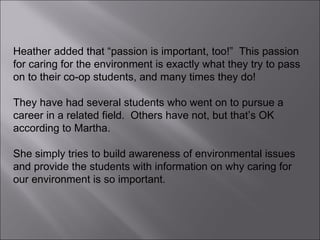 Heather added that “passion is important, too!”  This passion for caring for the environment is exactly what they try to pass on to their co-op students, and many times they do!  They have had several students who went on to pursue a career in a related field.  Others have not, but that’s OK according to Martha.  She simply tries to build awareness of environmental issues and provide the students with information on why caring for our environment is so important. 
